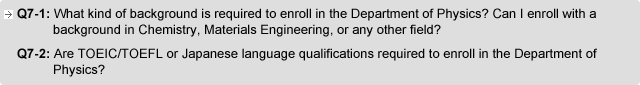 Q7-1. What kind of background is required to enroll in the Department of Physics? Can I enroll with a background in Chemistry, Materials Engineering, or any other field?  Q7-2. Are TOEIC/TOEFL or Japanese language qualifications required to enroll in the Department of Physics?